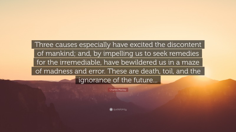 Charles Mackay Quote: “Three causes especially have excited the discontent of mankind; and, by impelling us to seek remedies for the irremediable, have bewildered us in a maze of madness and error. These are death, toil, and the ignorance of the future...”