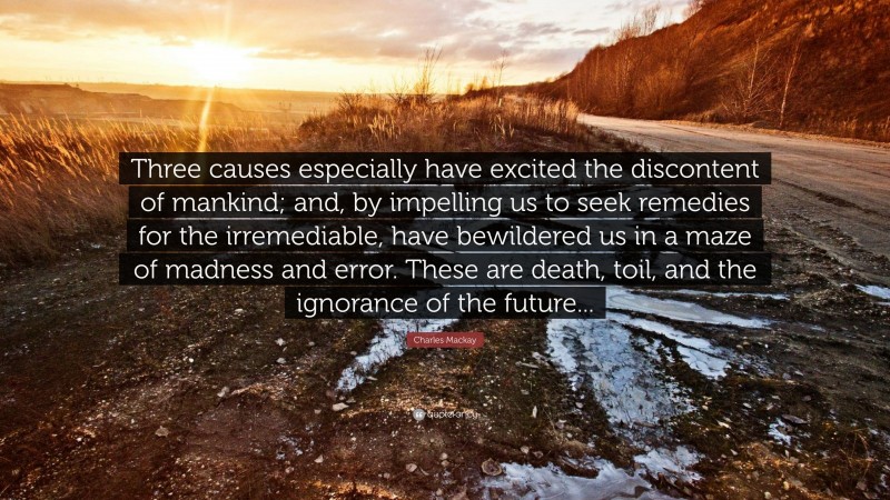 Charles Mackay Quote: “Three causes especially have excited the discontent of mankind; and, by impelling us to seek remedies for the irremediable, have bewildered us in a maze of madness and error. These are death, toil, and the ignorance of the future...”