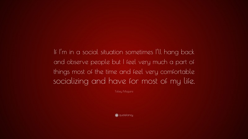 Tobey Maguire Quote: “If I’m in a social situation sometimes I’ll hang back and observe people but I feel very much a part of things most of the time and feel very comfortable socializing and have for most of my life.”