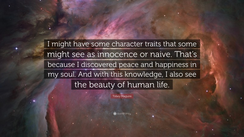 Tobey Maguire Quote: “I might have some character traits that some might see as innocence or naive. That’s because I discovered peace and happiness in my soul. And with this knowledge, I also see the beauty of human life.”