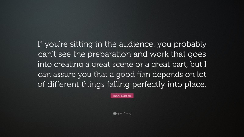 Tobey Maguire Quote: “If you’re sitting in the audience, you probably can’t see the preparation and work that goes into creating a great scene or a great part, but I can assure you that a good film depends on lot of different things falling perfectly into place.”