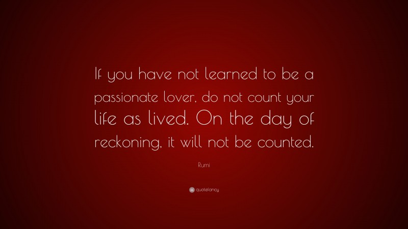 Rumi Quote: “If you have not learned to be a passionate lover, do not count your life as lived. On the day of reckoning, it will not be counted.”