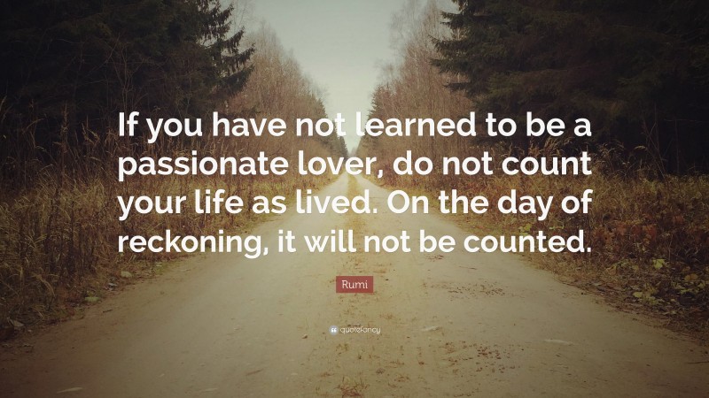 Rumi Quote: “If you have not learned to be a passionate lover, do not count your life as lived. On the day of reckoning, it will not be counted.”