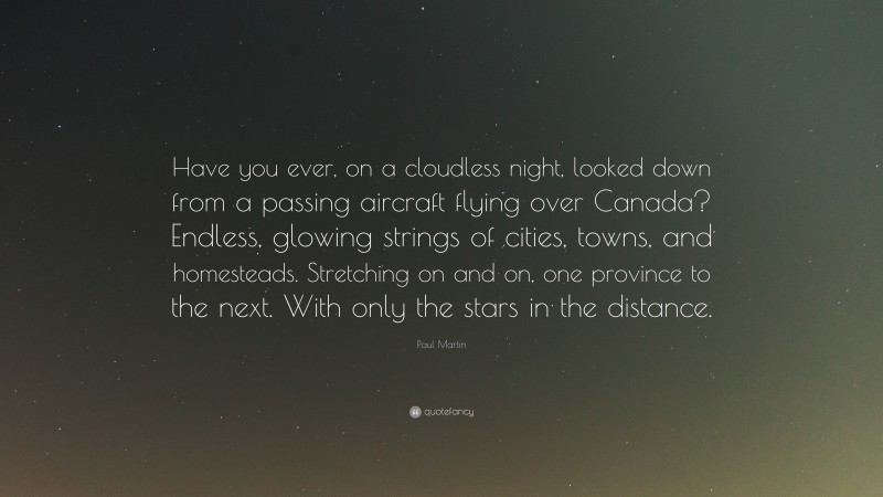 Paul Martin Quote: “Have you ever, on a cloudless night, looked down from a passing aircraft flying over Canada? Endless, glowing strings of cities, towns, and homesteads. Stretching on and on, one province to the next. With only the stars in the distance.”