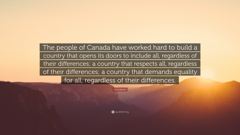 Paul Martin Quote: “The people of Canada have worked hard to build a country that opens its doors to include all, regardless of their differences; a country that respects all, regardless of their differences; a country that demands equality for all, regardless of their differences.”