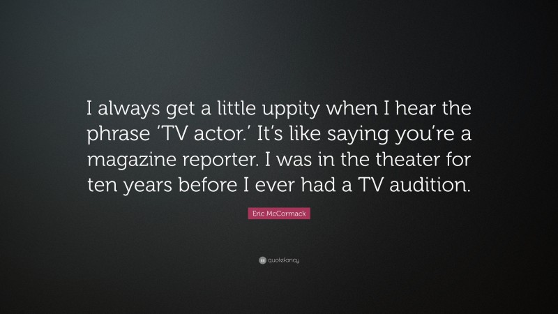 Eric McCormack Quote: “I always get a little uppity when I hear the phrase ‘TV actor.’ It’s like saying you’re a magazine reporter. I was in the theater for ten years before I ever had a TV audition.”