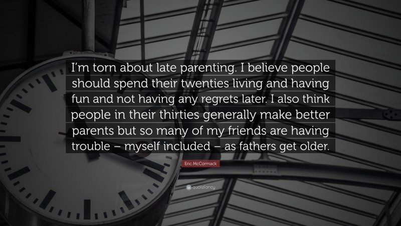Eric McCormack Quote: “I’m torn about late parenting. I believe people should spend their twenties living and having fun and not having any regrets later. I also think people in their thirties generally make better parents but so many of my friends are having trouble – myself included – as fathers get older.”