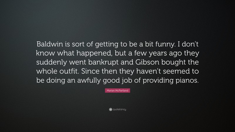 Marian McPartland Quote: “Baldwin is sort of getting to be a bit funny. I don’t know what happened, but a few years ago they suddenly went bankrupt and Gibson bought the whole outfit. Since then they haven’t seemed to be doing an awfully good job of providing pianos.”