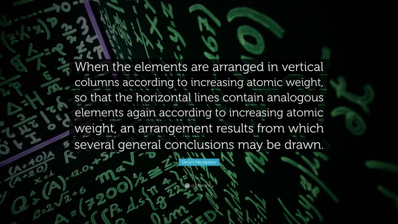 Dmitri Mendeleev Quote: “When the elements are arranged in vertical columns according to increasing atomic weight, so that the horizontal lines contain analogous elements again according to increasing atomic weight, an arrangement results from which several general conclusions may be drawn.”