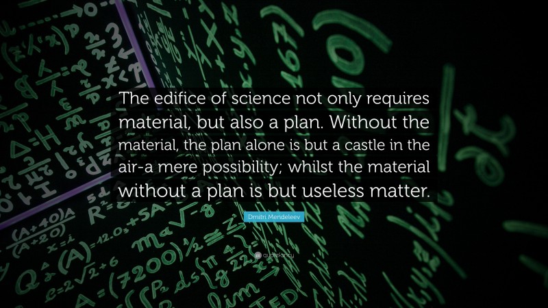 Dmitri Mendeleev Quote: “The edifice of science not only requires material, but also a plan. Without the material, the plan alone is but a castle in the air-a mere possibility; whilst the material without a plan is but useless matter.”