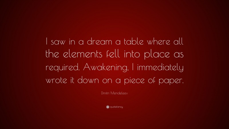 Dmitri Mendeleev Quote: “I saw in a dream a table where all the elements fell into place as required. Awakening, I immediately wrote it down on a piece of paper.”