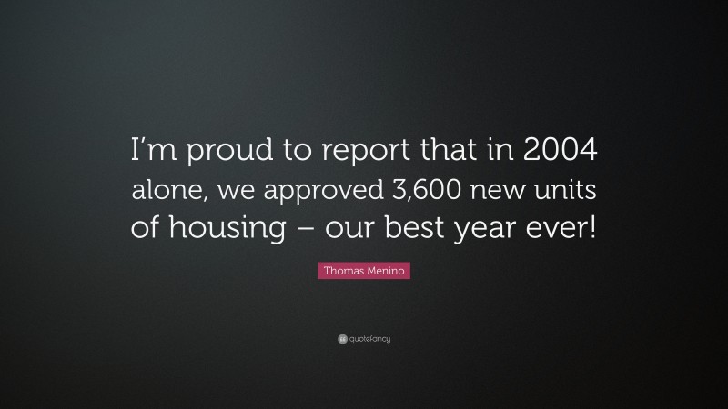 Thomas Menino Quote: “I’m proud to report that in 2004 alone, we approved 3,600 new units of housing – our best year ever!”