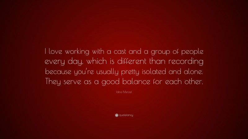 Idina Menzel Quote: “I love working with a cast and a group of people every day, which is different than recording because you’re usually pretty isolated and alone. They serve as a good balance for each other.”