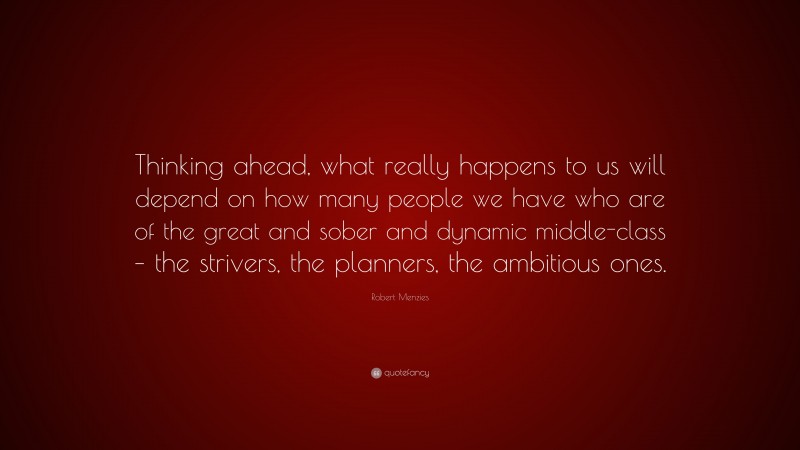 Robert Menzies Quote: “Thinking ahead, what really happens to us will depend on how many people we have who are of the great and sober and dynamic middle-class – the strivers, the planners, the ambitious ones.”