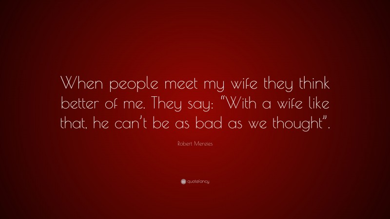 Robert Menzies Quote: “When people meet my wife they think better of me. They say: “With a wife like that, he can’t be as bad as we thought”.”