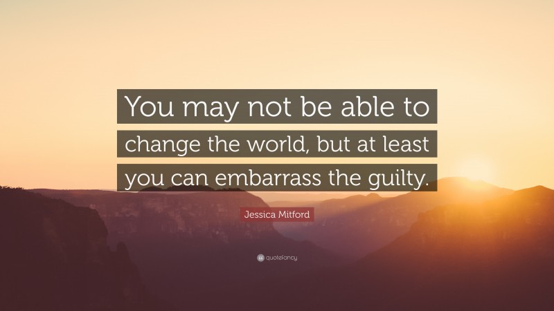 Jessica Mitford Quote: “You may not be able to change the world, but at least you can embarrass the guilty.”