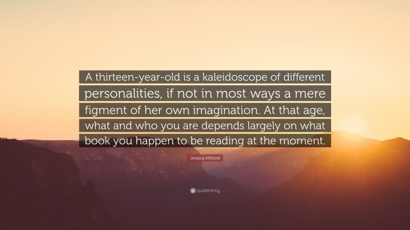 Jessica Mitford Quote: “A thirteen-year-old is a kaleidoscope of different personalities, if not in most ways a mere figment of her own imagination. At that age, what and who you are depends largely on what book you happen to be reading at the moment.”