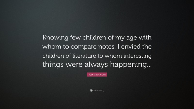 Jessica Mitford Quote: “Knowing few children of my age with whom to compare notes, I envied the children of literature to whom interesting things were always happening...”