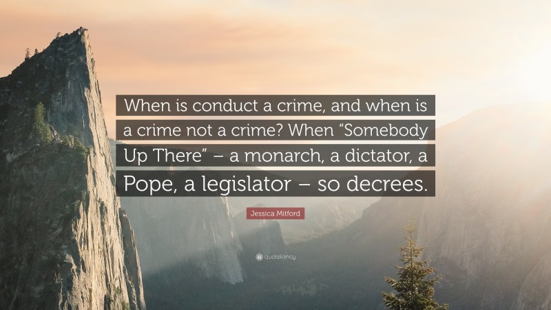 Jessica Mitford Quote: “When is conduct a crime, and when is a crime not a crime? When “Somebody Up There” – a monarch, a dictator, a Pope, a legislator – so decrees.”