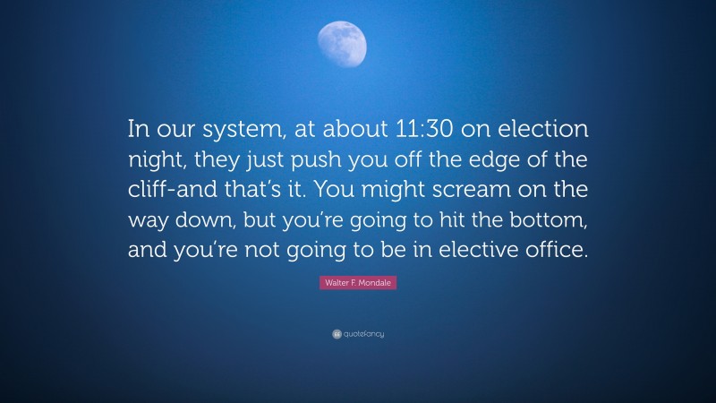 Walter F. Mondale Quote: “In our system, at about 11:30 on election night, they just push you off the edge of the cliff-and that’s it. You might scream on the way down, but you’re going to hit the bottom, and you’re not going to be in elective office.”
