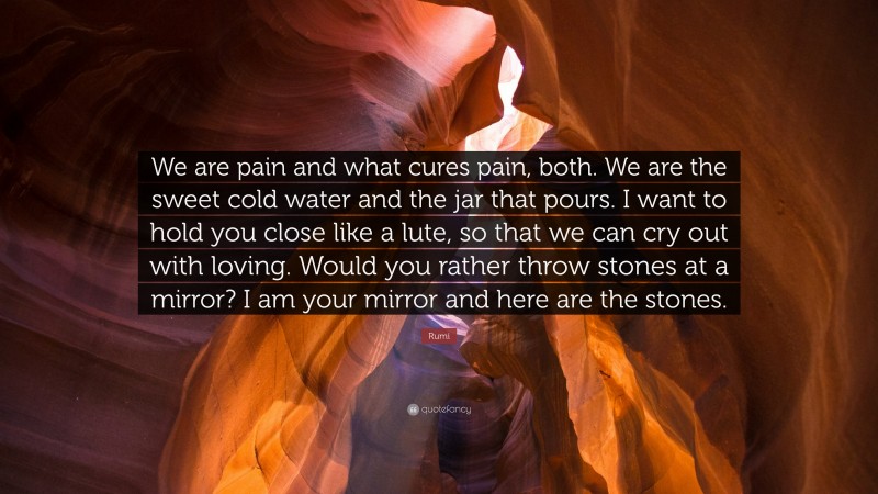 Rumi Quote: “We are pain and what cures pain, both. We are the sweet cold water and the jar that pours. I want to hold you close like a lute, so that we can cry out with loving. Would you rather throw stones at a mirror? I am your mirror and here are the stones.”