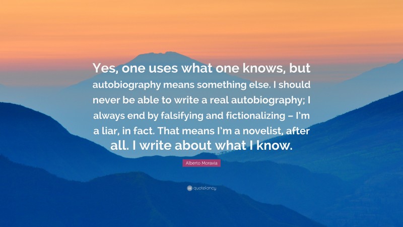 Alberto Moravia Quote: “Yes, one uses what one knows, but autobiography means something else. I should never be able to write a real autobiography; I always end by falsifying and fictionalizing – I’m a liar, in fact. That means I’m a novelist, after all. I write about what I know.”