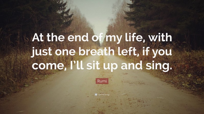 Rumi Quote: “At the end of my life, with just one breath left, if you come, I’ll sit up and sing.”