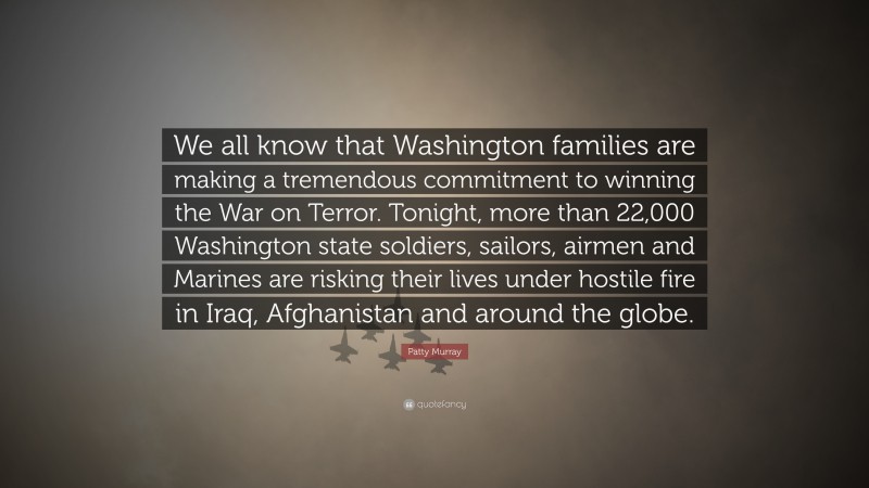 Patty Murray Quote: “We all know that Washington families are making a tremendous commitment to winning the War on Terror. Tonight, more than 22,000 Washington state soldiers, sailors, airmen and Marines are risking their lives under hostile fire in Iraq, Afghanistan and around the globe.”