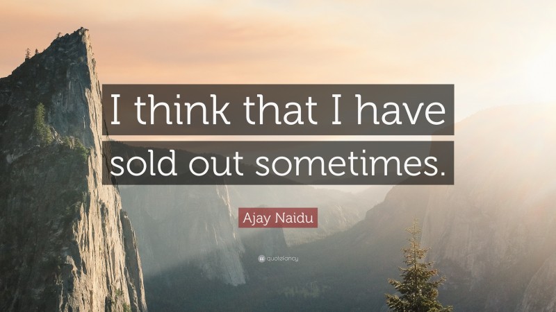 Ajay Naidu Quote: “I think that I have sold out sometimes.”