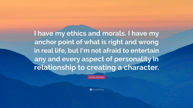 Corin Nemec Quote: “I have my ethics and morals. I have my anchor point of what is right and wrong in real life, but I’m not afraid to entertain any and every aspect of personality in relationship to creating a character.”