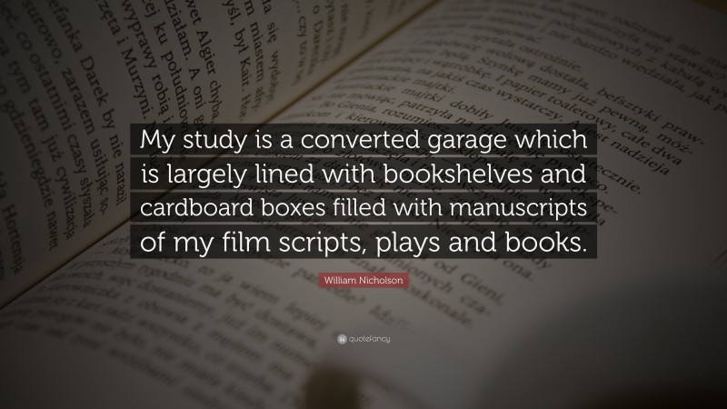 William Nicholson Quote: “My study is a converted garage which is largely lined with bookshelves and cardboard boxes filled with manuscripts of my film scripts, plays and books.”