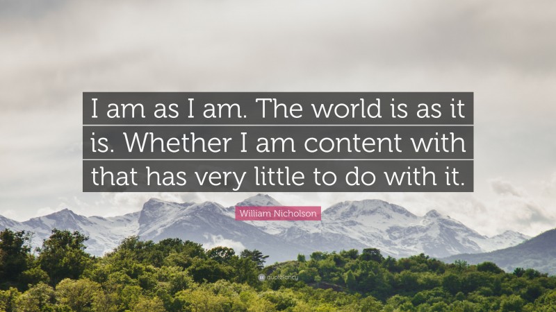 William Nicholson Quote: “I am as I am. The world is as it is. Whether I am content with that has very little to do with it.”