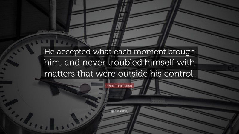 William Nicholson Quote: “He accepted what each moment brough him, and never troubled himself with matters that were outside his control.”