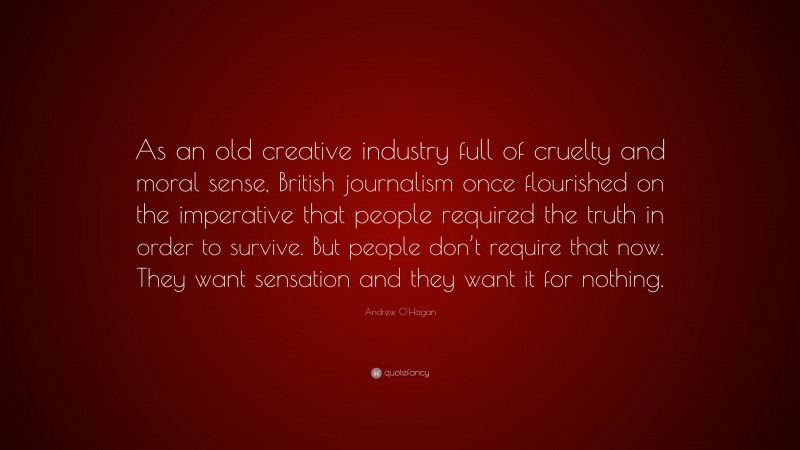 Andrew O'Hagan Quote: “As an old creative industry full of cruelty and moral sense, British journalism once flourished on the imperative that people required the truth in order to survive. But people don’t require that now. They want sensation and they want it for nothing.”