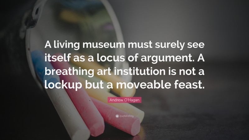 Andrew O'Hagan Quote: “A living museum must surely see itself as a locus of argument. A breathing art institution is not a lockup but a moveable feast.”