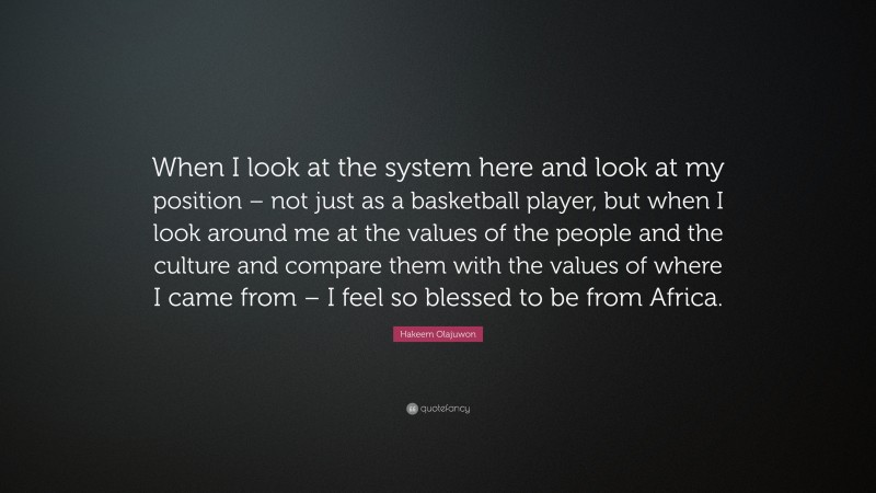 Hakeem Olajuwon Quote: “When I look at the system here and look at my position – not just as a basketball player, but when I look around me at the values of the people and the culture and compare them with the values of where I came from – I feel so blessed to be from Africa.”