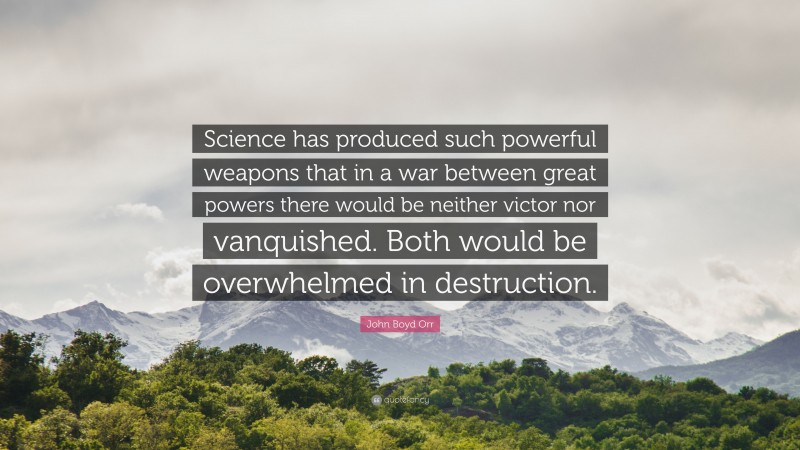 John Boyd Orr Quote: “Science has produced such powerful weapons that in a war between great powers there would be neither victor nor vanquished. Both would be overwhelmed in destruction.”