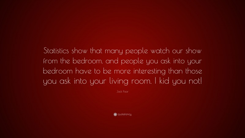 Jack Paar Quote: “Statistics show that many people watch our show from the bedroom. and people you ask into your bedroom have to be more interesting than those you ask into your living room. I kid you not!”