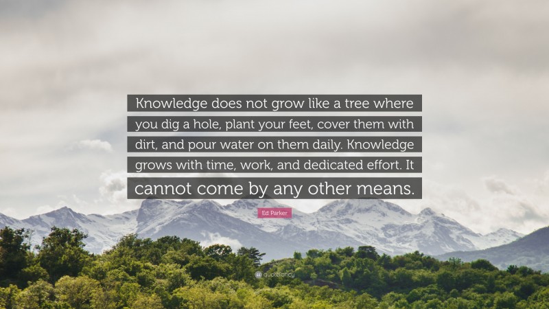 Ed Parker Quote: “Knowledge does not grow like a tree where you dig a hole, plant your feet, cover them with dirt, and pour water on them daily. Knowledge grows with time, work, and dedicated effort. It cannot come by any other means.”