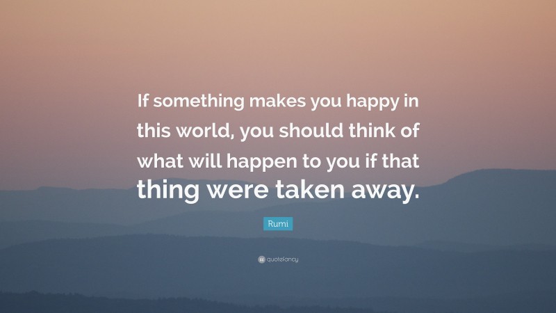 Rumi Quote: “If something makes you happy in this world, you should think of what will happen to you if that thing were taken away.”