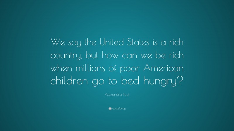 Alexandra Paul Quote: “We say the United States is a rich country, but how can we be rich when millions of poor American children go to bed hungry?”