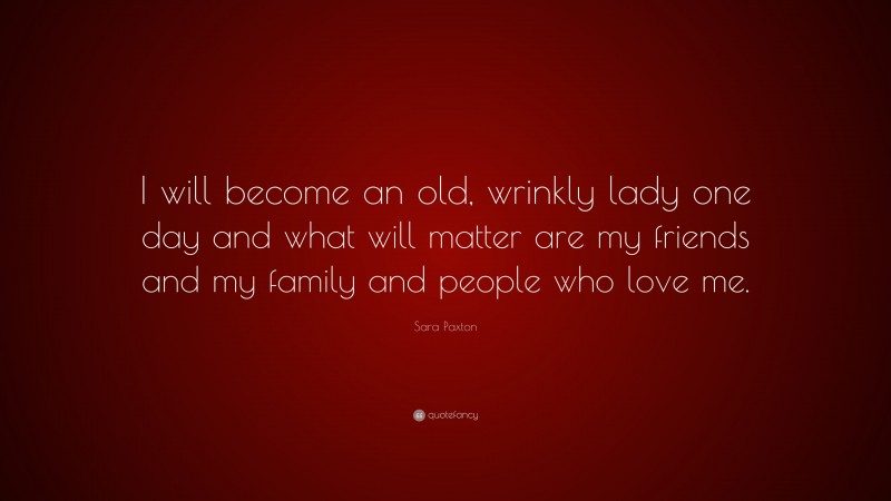 Sara Paxton Quote: “I will become an old, wrinkly lady one day and what will matter are my friends and my family and people who love me.”
