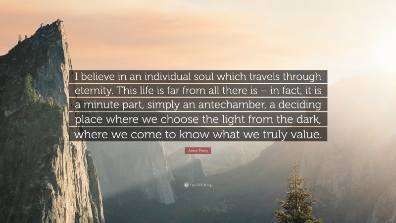 Anne Perry Quote: “I believe in an individual soul which travels through eternity. This life is far from all there is – in fact, it is a minute part, simply an antechamber, a deciding place where we choose the light from the dark, where we come to know what we truly value.”