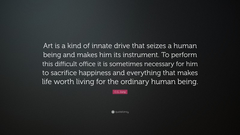 C.G. Jung Quote: “Art is a kind of innate drive that seizes a human being and makes him its instrument. To perform this difficult office it is sometimes necessary for him to sacrifice happiness and everything that makes life worth living for the ordinary human being.”