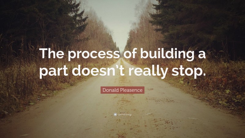 Donald Pleasence Quote: “The process of building a part doesn’t really stop.”