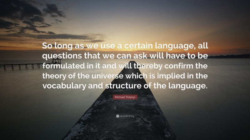 Michael Polanyi Quote: “So long as we use a certain language, all questions that we can ask will have to be formulated in it and will thereby confirm the theory of the universe which is implied in the vocabulary and structure of the language.”