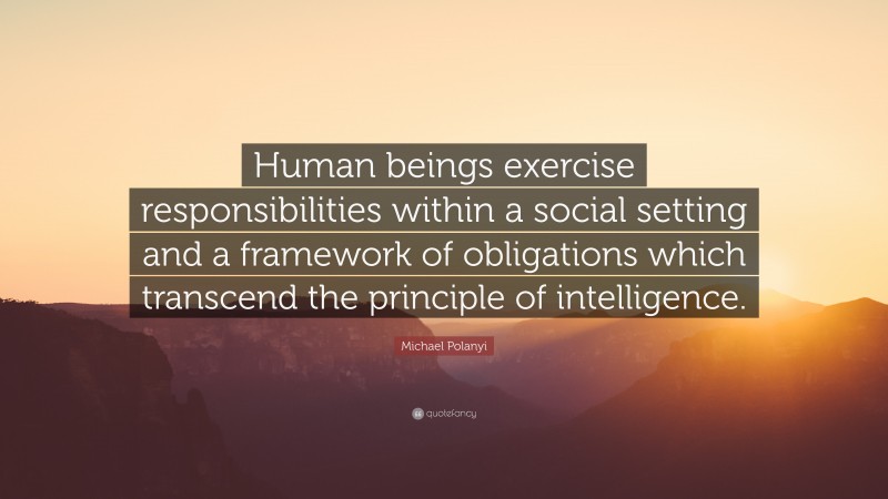 Michael Polanyi Quote: “Human beings exercise responsibilities within a social setting and a framework of obligations which transcend the principle of intelligence.”
