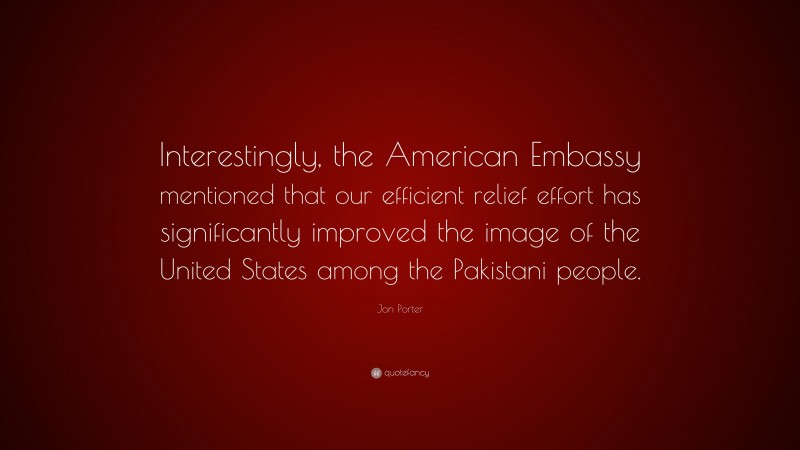 Jon Porter Quote: “Interestingly, the American Embassy mentioned that our efficient relief effort has significantly improved the image of the United States among the Pakistani people.”
