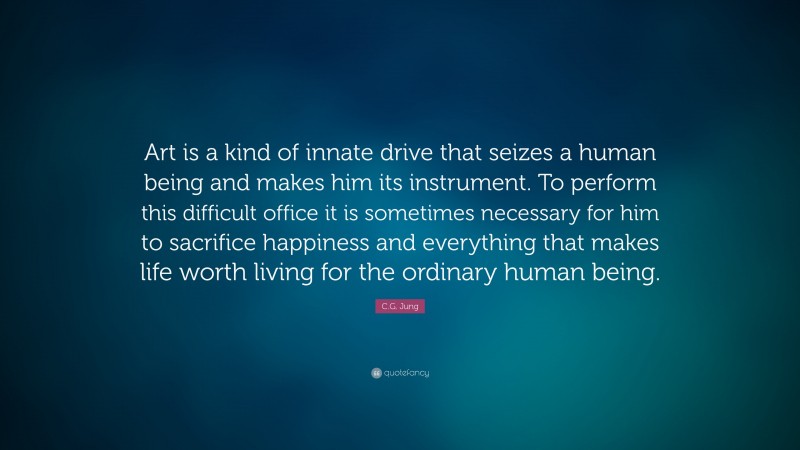 C.G. Jung Quote: “Art is a kind of innate drive that seizes a human being and makes him its instrument. To perform this difficult office it is sometimes necessary for him to sacrifice happiness and everything that makes life worth living for the ordinary human being.”