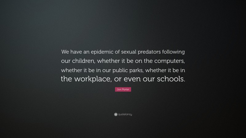 Jon Porter Quote: “We have an epidemic of sexual predators following our children, whether it be on the computers, whether it be in our public parks, whether it be in the workplace, or even our schools.”